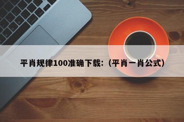 平肖规律100准确下载:（平肖一肖公式）