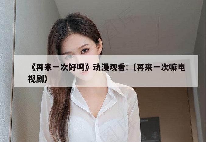 《再来一次好吗》动漫观看:（再来一次嘛电视剧）